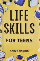 Life Skills for Teens: How to Cook, Clean, Manage Money, Fix Your Car, Perform First Aid, and Just About Everything in Between